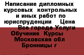 Написание дипломных, курсовых, контрольных и иных работ по юриспруденции  › Цена ­ 500 - Все города Услуги » Обучение. Курсы   . Московская обл.,Бронницы г.